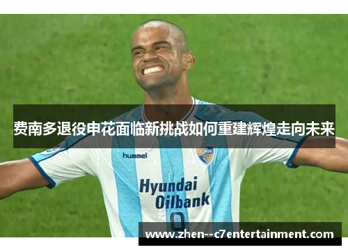 费南多退役申花面临新挑战如何重建辉煌走向未来