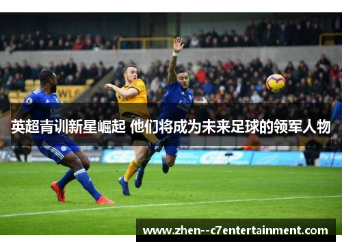 英超青训新星崛起 他们将成为未来足球的领军人物