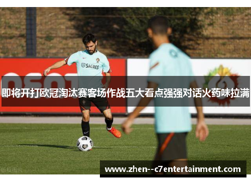 即将开打欧冠淘汰赛客场作战五大看点强强对话火药味拉满