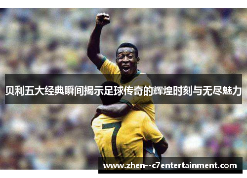 贝利五大经典瞬间揭示足球传奇的辉煌时刻与无尽魅力