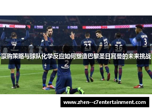豪购策略与球队化学反应如何塑造巴黎圣日耳曼的未来挑战 豪购策略与球队化学反应如何塑造巴黎圣日耳曼的未来挑战
