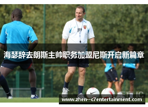 海瑟辞去朗斯主帅职务加盟尼斯开启新篇章