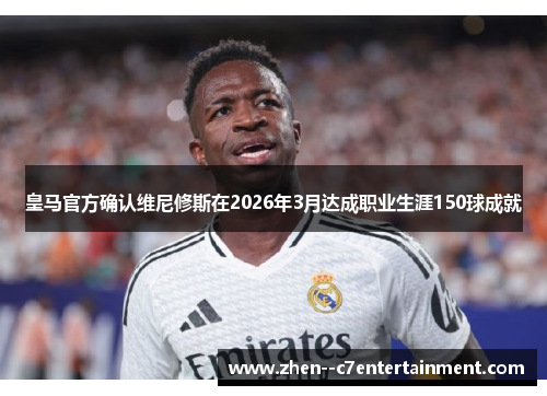 皇马官方确认维尼修斯在2026年3月达成职业生涯150球成就
