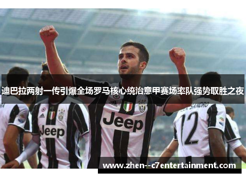 迪巴拉两射一传引爆全场罗马核心统治意甲赛场率队强势取胜之夜