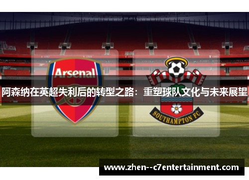 阿森纳在英超失利后的转型之路：重塑球队文化与未来展望