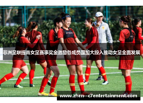 非洲足联提高女足赛事奖金激励各成员国加大投入推动女足全面发展