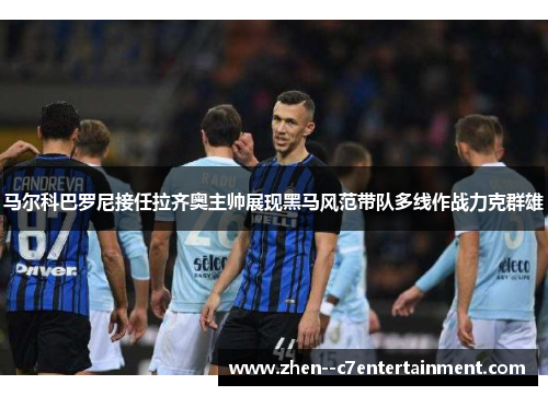 马尔科巴罗尼接任拉齐奥主帅展现黑马风范带队多线作战力克群雄