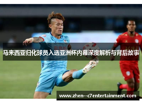 马来西亚归化球员入选亚洲杯内幕深度解析与背后故事