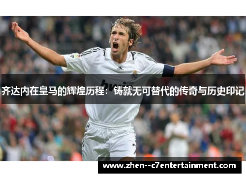 齐达内在皇马的辉煌历程：铸就无可替代的传奇与历史印记