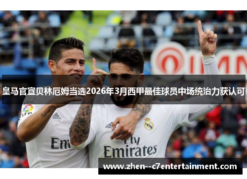 皇马官宣贝林厄姆当选2026年3月西甲最佳球员中场统治力获认可